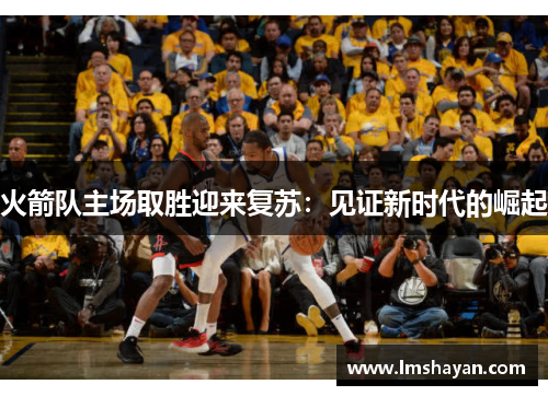 火箭队主场取胜迎来复苏：见证新时代的崛起